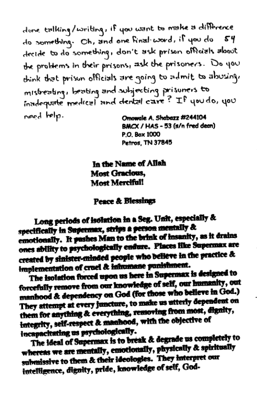 dome tellking /uoriting, F oo wiant b ke 3 diffrerce do something. Ch, and ene final-word, if you do &Y decide £ 4o something, don’t sk prisan ofMeizly alooot the probiems In their prisons, ask the prisoners. Do you dink that prison officials are qoing to admit to abusing, mistresting, beoting and sobjecting prisuners & fnndequete medical snd denkal cave 7 TF qoudo, oo need belp. Omowele A. Shabezz #244104 BMCX / HAS - 53 (s/n fred dean) P.0. Box 1000 Petros, TN 37845 In the Name of Allsh Most Graclous, ‘Most Mercifal! Peace & Blessings mwumn-um,m& Mhm—,“lmml emotionally. Tt pashes Man to the brink of insanity, us it drains us peychologically. mmnwhnm&m-mw whereas we are mentally, emotionaily, physically & spiritually submissive to them & their ideclogles. They interpret our foteTtigence, dignity, pride, knowledge of self, God-